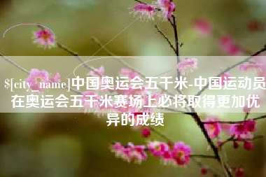 九江中国奥运会五千米-中国运动员在奥运会五千米赛场上必将取得更加优异的成绩
