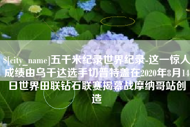 九江五千米纪录世界纪录-这一惊人成绩由乌干达选手切普特盖在2020年8月14日世界田联钻石联赛揭幕战摩纳哥站创造