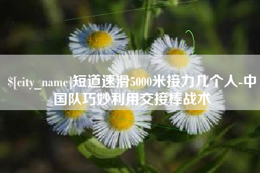 九江短道速滑5000米接力几个人-中国队巧妙利用交接棒战术