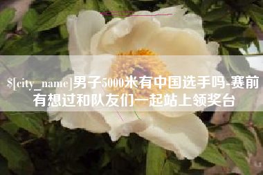 九江男子5000米有中国选手吗-赛前有想过和队友们一起站上领奖台
