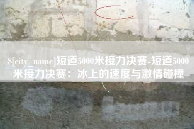九江短道5000米接力决赛-短道5000米接力决赛：冰上的速度与激情碰撞
