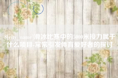 九江滑冰比赛中的5000米接力属于什么项目-常常引发体育爱好者的探讨