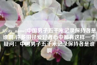 九江中国男子五千米记录保持者是谁啊-许多田径爱好者心中都有这样一个疑问：中国男子五千米记录保持者是谁啊