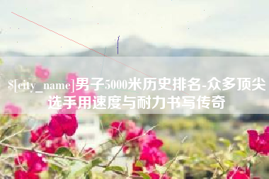 九江男子5000米历史排名-众多顶尖选手用速度与耐力书写传奇
